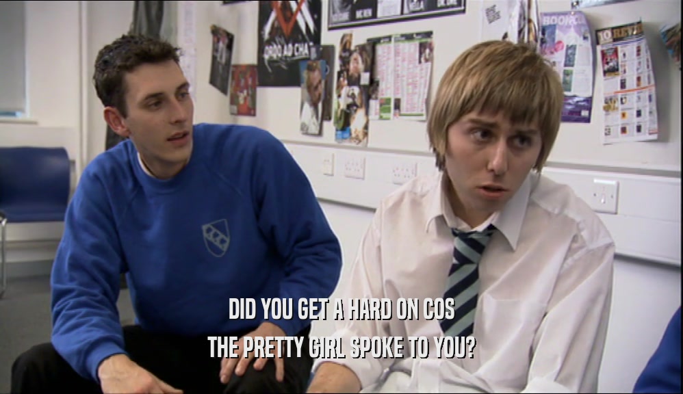 DID YOU GET A HARD ON COS THE PRETTY GIRL SPOKE TO YOU? 