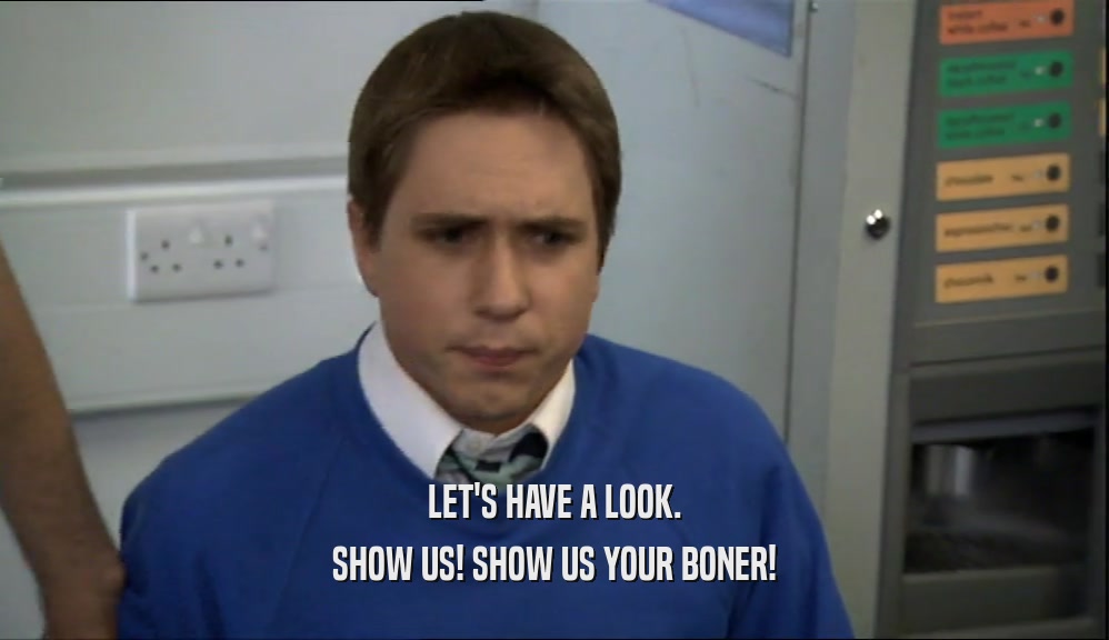 LET'S HAVE A LOOK. SHOW US! SHOW US YOUR BONER! 
