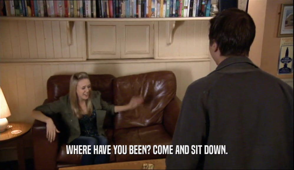 WHERE HAVE YOU BEEN? COME AND SIT DOWN.  