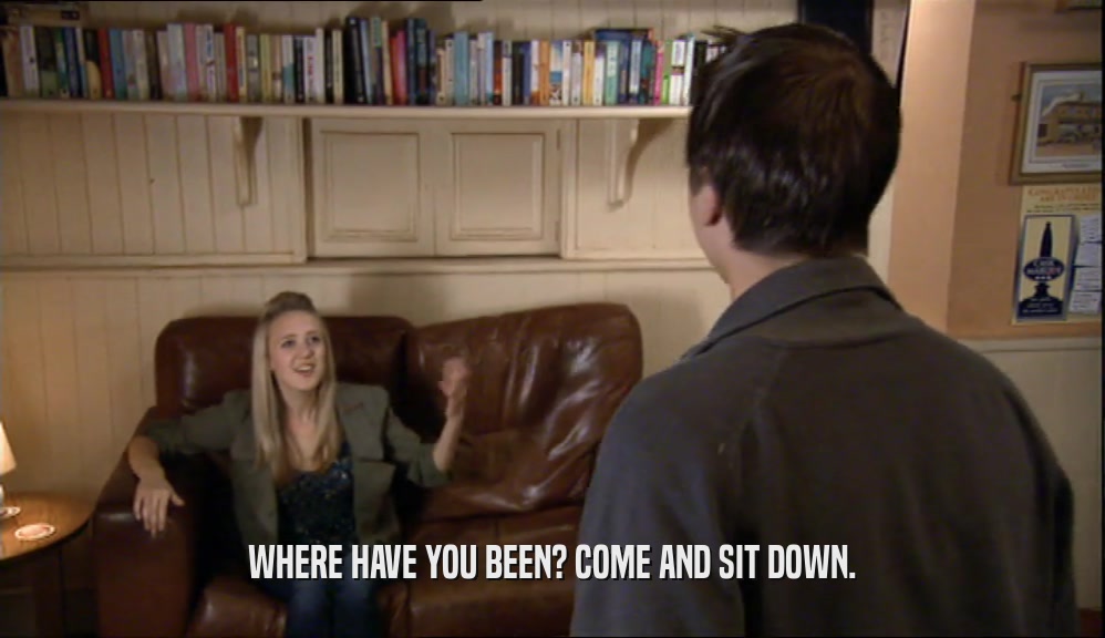WHERE HAVE YOU BEEN? COME AND SIT DOWN.  