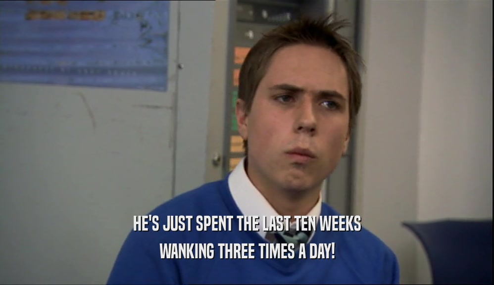 HE'S JUST SPENT THE LAST TEN WEEKS
 WANKING THREE TIMES A DAY!
 