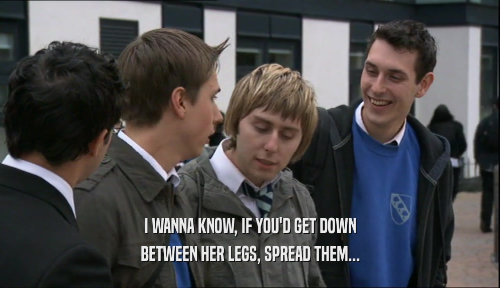 I WANNA KNOW, IF YOU'D GET DOWN BETWEEN HER LEGS, SPREAD THEM... 