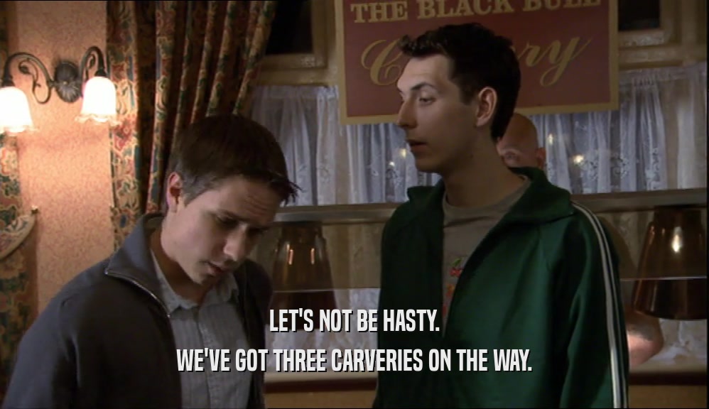 LET'S NOT BE HASTY. WE'VE GOT THREE CARVERIES ON THE WAY. 