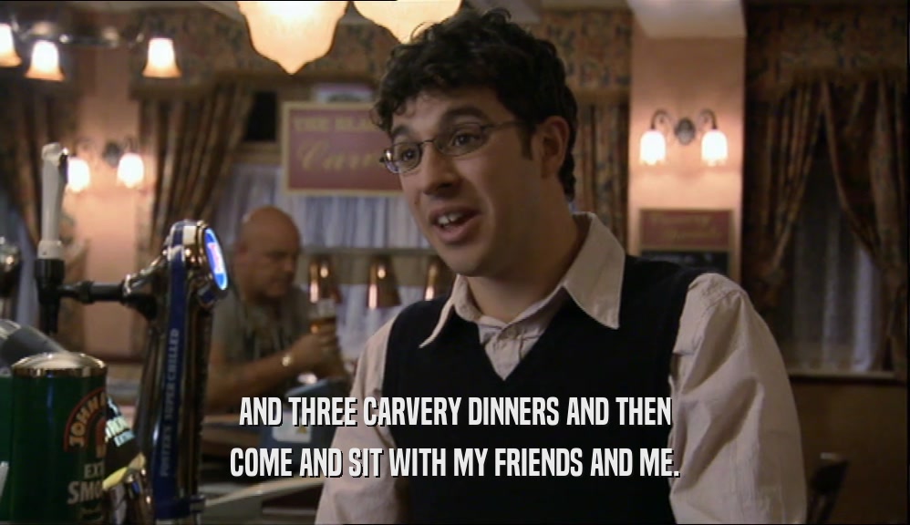 AND THREE CARVERY DINNERS AND THEN COME AND SIT WITH MY FRIENDS AND ME. 
