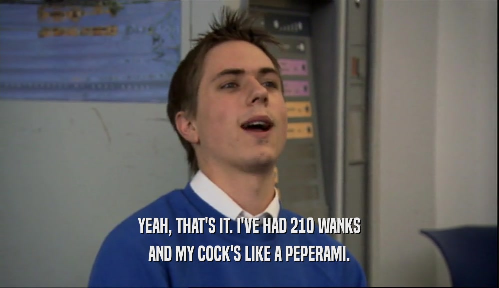 YEAH, THAT'S IT. I'VE HAD 210 WANKS
 AND MY COCK'S LIKE A PEPERAMI.
 