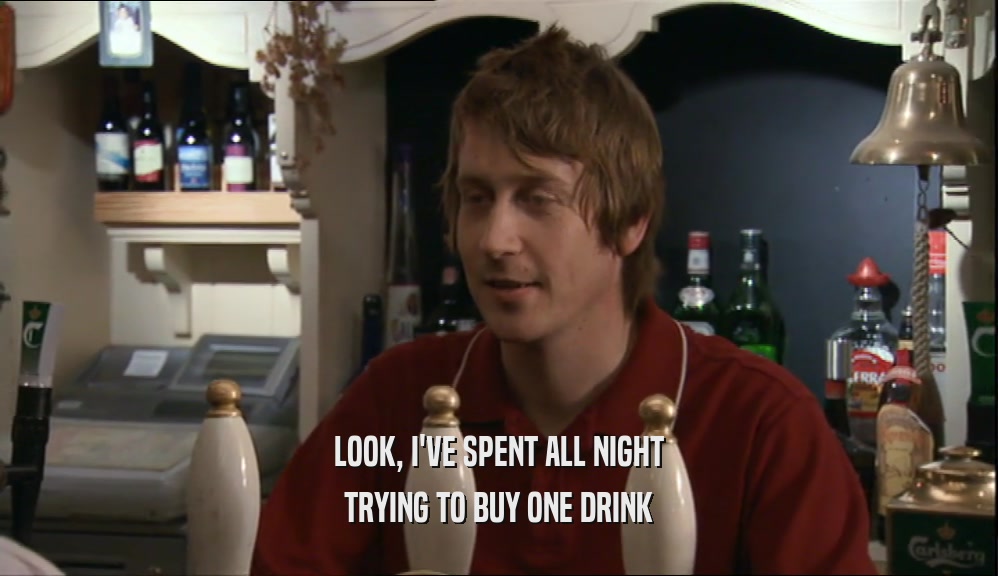 LOOK, I'VE SPENT ALL NIGHT
 TRYING TO BUY ONE DRINK
 