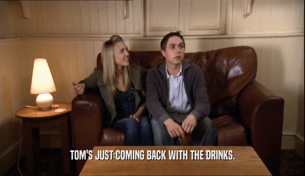 TOM'S JUST COMING BACK WITH THE DRINKS.  