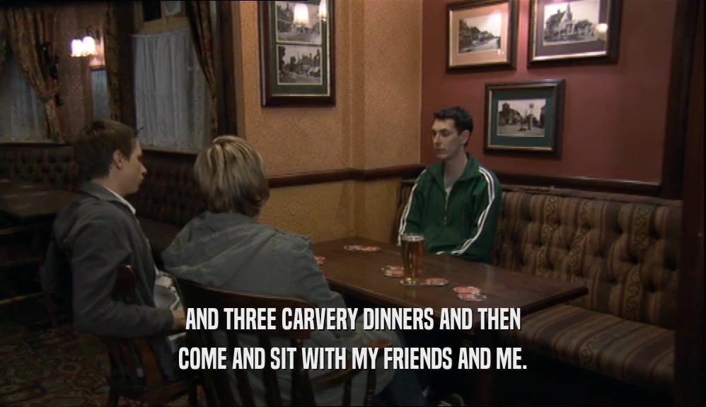 AND THREE CARVERY DINNERS AND THEN COME AND SIT WITH MY FRIENDS AND ME. 