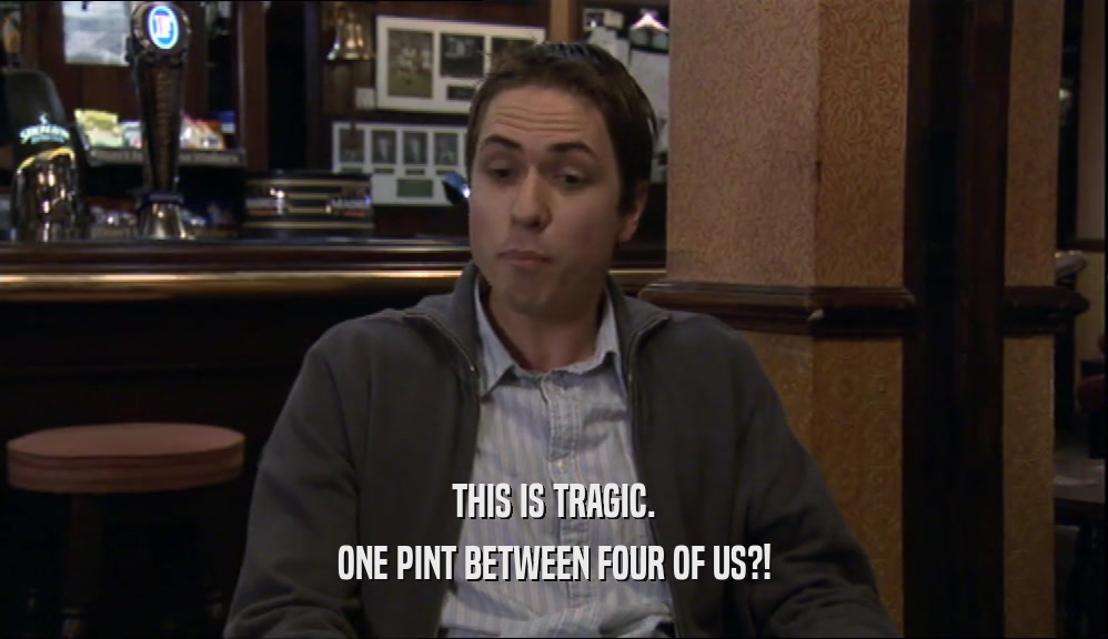 THIS IS TRAGIC. ONE PINT BETWEEN FOUR OF US?! 