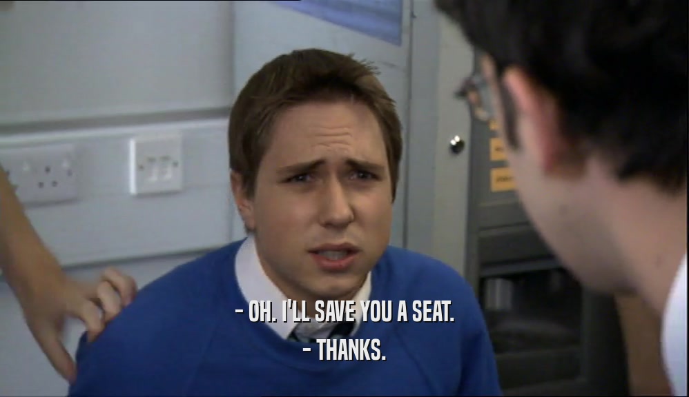 - OH. I'LL SAVE YOU A SEAT.
 - THANKS.
 
