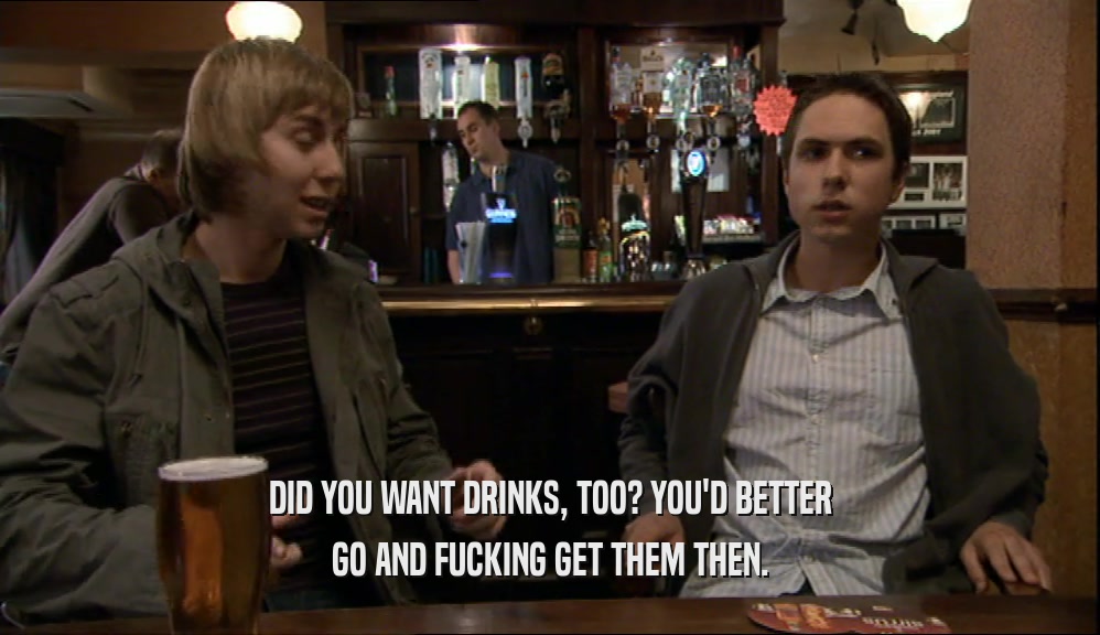 DID YOU WANT DRINKS, TOO? YOU'D BETTER
 GO AND FUCKING GET THEM THEN.
 