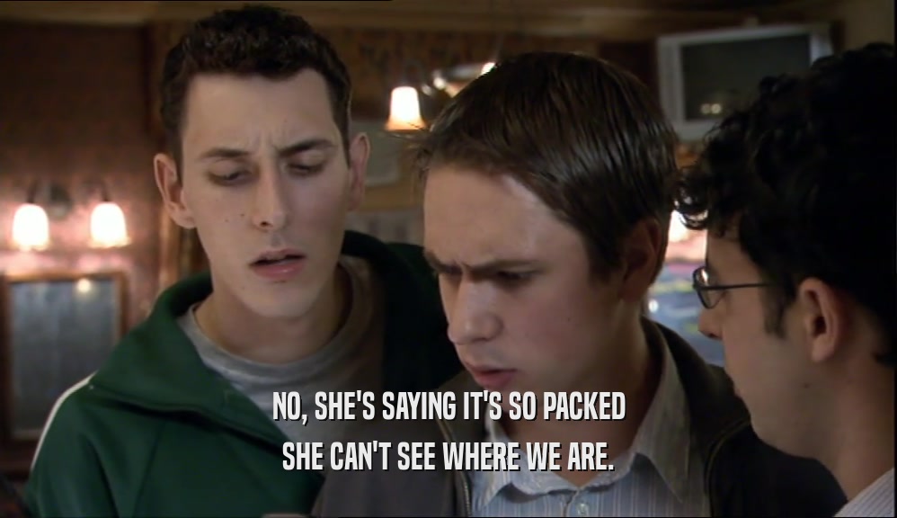 NO, SHE'S SAYING IT'S SO PACKED SHE CAN'T SEE WHERE WE ARE. 