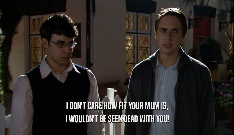 I DON'T CARE HOW FIT YOUR MUM IS,
 I WOULDN'T BE SEEN DEAD WITH YOU!
 