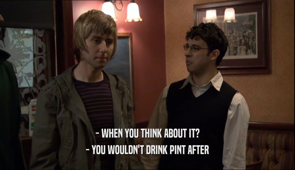 - WHEN YOU THINK ABOUT IT? - YOU WOULDN'T DRINK PINT AFTER 