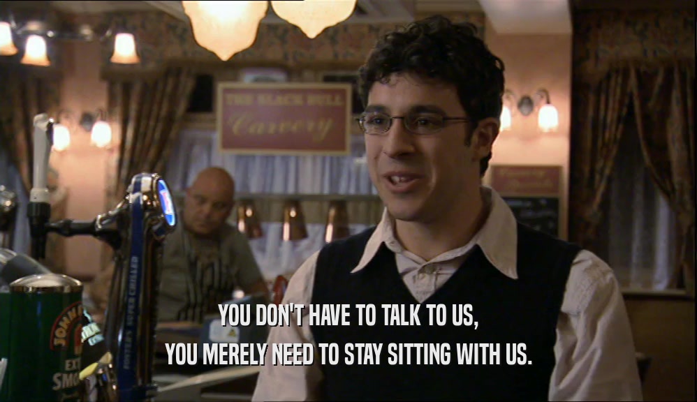 YOU DON'T HAVE TO TALK TO US, YOU MERELY NEED TO STAY SITTING WITH US. 
