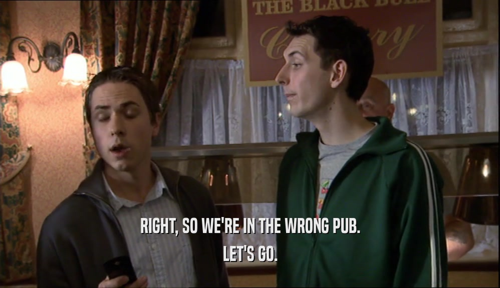 RIGHT, SO WE'RE IN THE WRONG PUB. LET'S GO. 