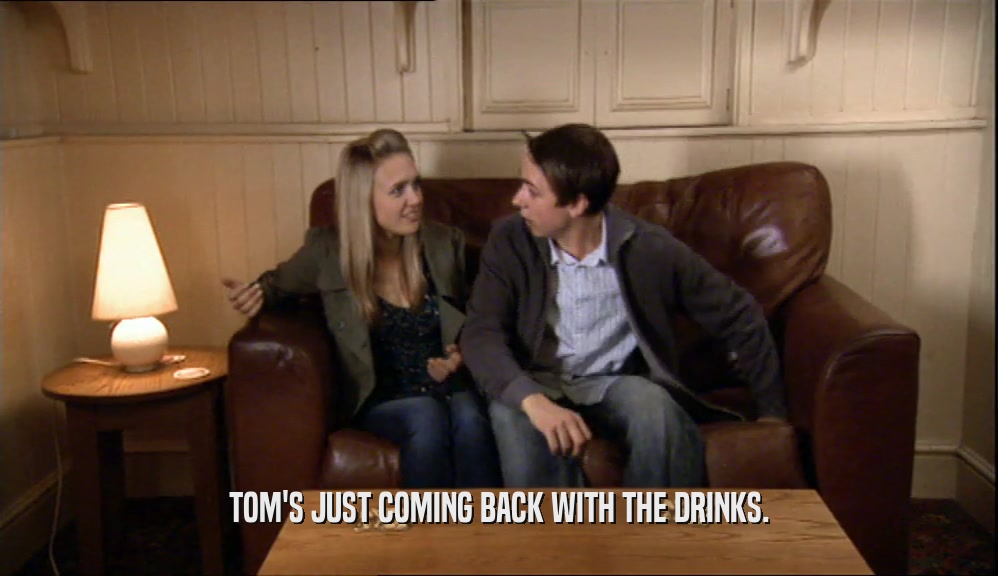 TOM'S JUST COMING BACK WITH THE DRINKS.  