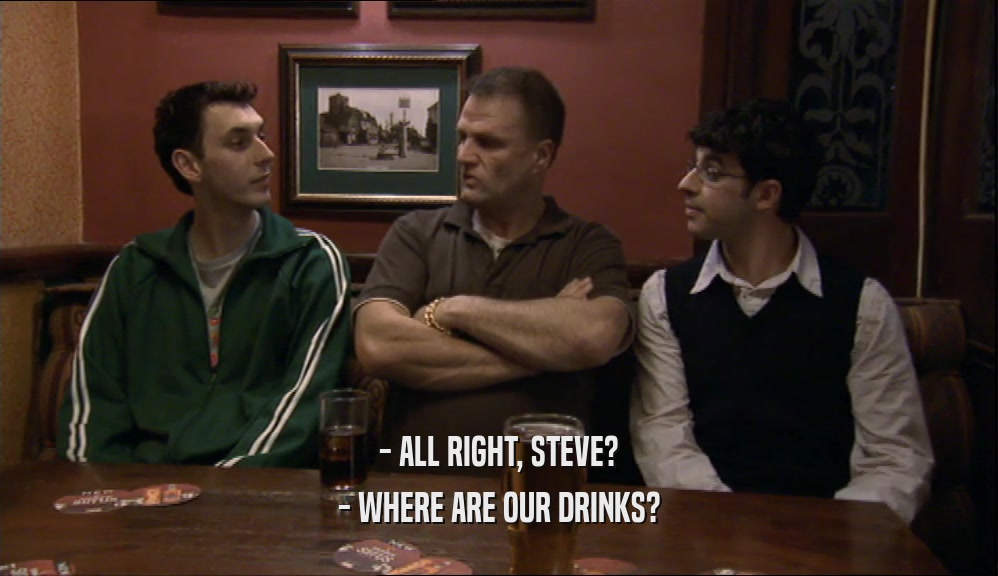 - ALL RIGHT, STEVE? - WHERE ARE OUR DRINKS? 