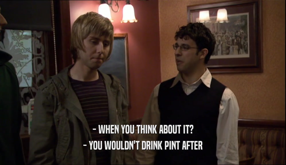 - WHEN YOU THINK ABOUT IT?
 - YOU WOULDN'T DRINK PINT AFTER
 
