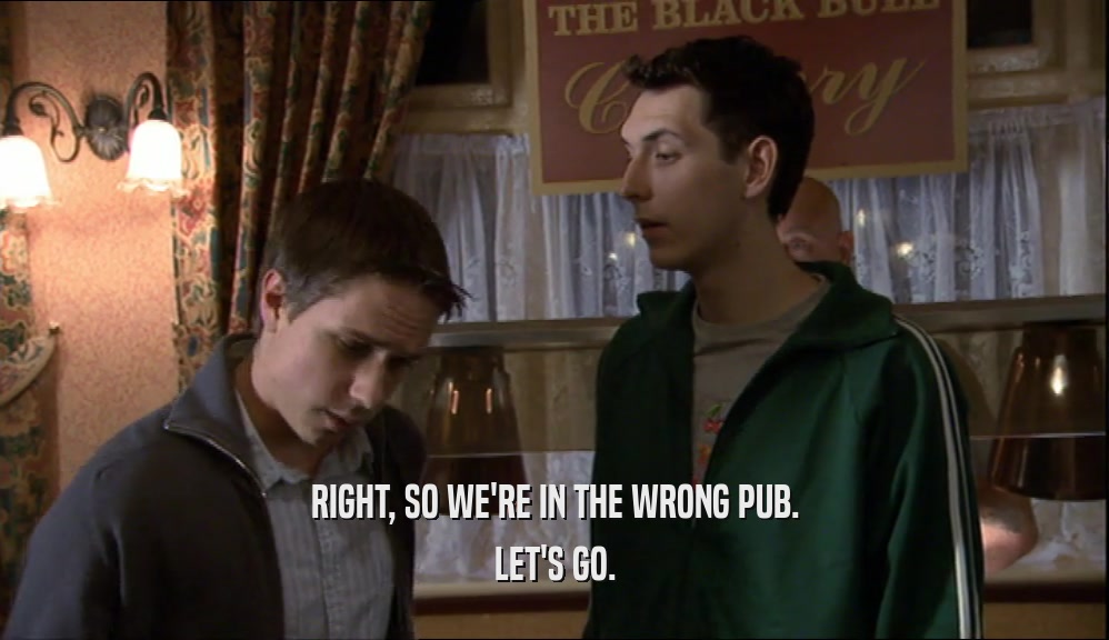 RIGHT, SO WE'RE IN THE WRONG PUB. LET'S GO. 