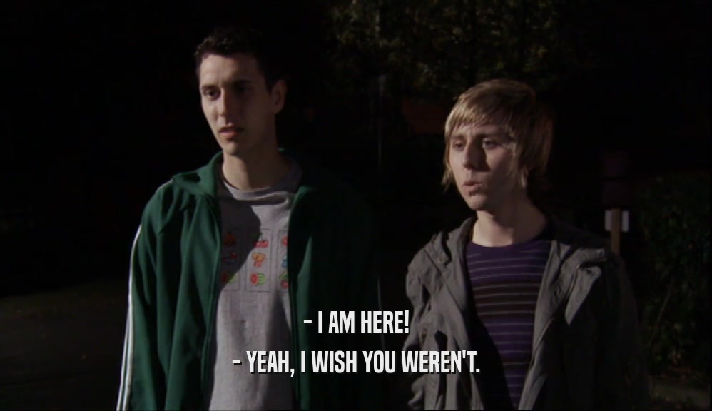 - I AM HERE! - YEAH, I WISH YOU WEREN'T. 