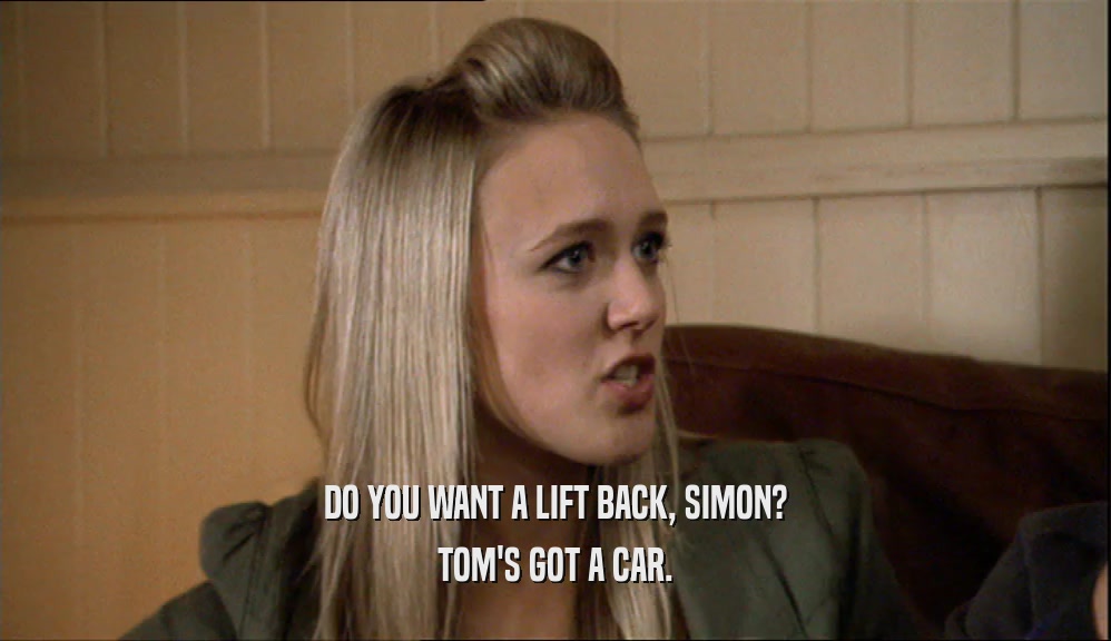 DO YOU WANT A LIFT BACK, SIMON? TOM'S GOT A CAR. 