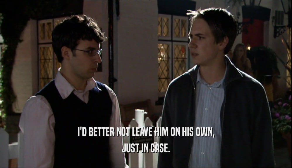 I'D BETTER NOT LEAVE HIM ON HIS OWN, JUST IN CASE. 