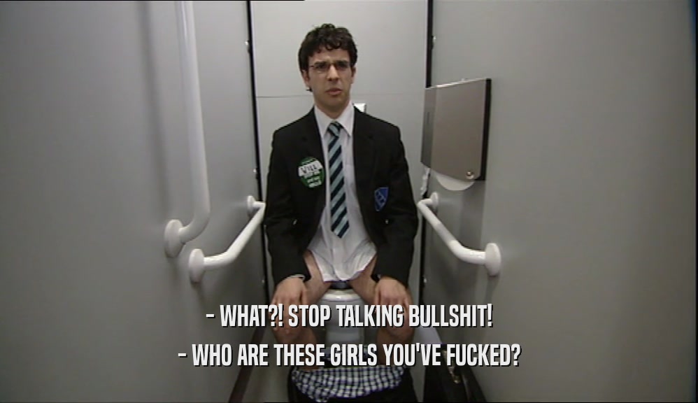 - WHAT?! STOP TALKING BULLSHIT! - WHO ARE THESE GIRLS YOU'VE FUCKED? 