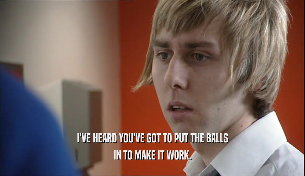 I'VE HEARD YOU'VE GOT TO PUT THE BALLS IN TO MAKE IT WORK. 