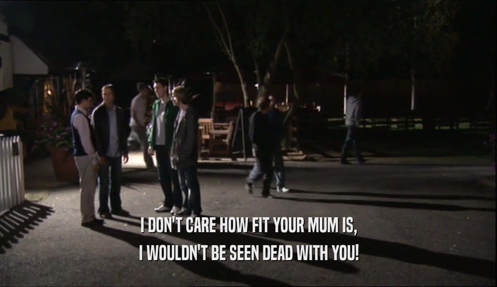 I DON'T CARE HOW FIT YOUR MUM IS,
 I WOULDN'T BE SEEN DEAD WITH YOU!
 