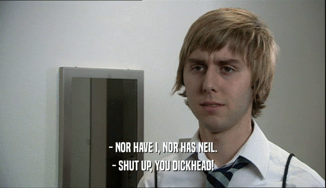 - NOR HAVE I, NOR HAS NEIL.
 - SHUT UP, YOU DICKHEAD!
 