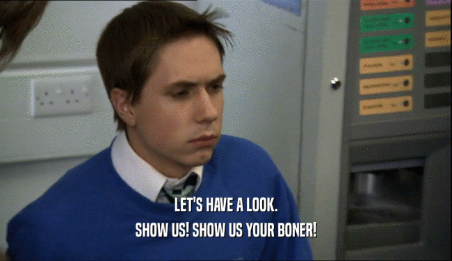 LET'S HAVE A LOOK. SHOW US! SHOW US YOUR BONER! 