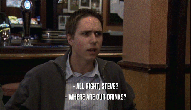 - ALL RIGHT, STEVE?
 - WHERE ARE OUR DRINKS?
 