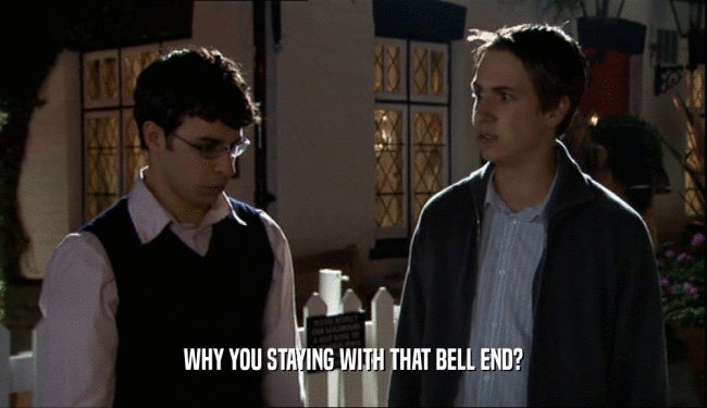 WHY YOU STAYING WITH THAT BELL END?  