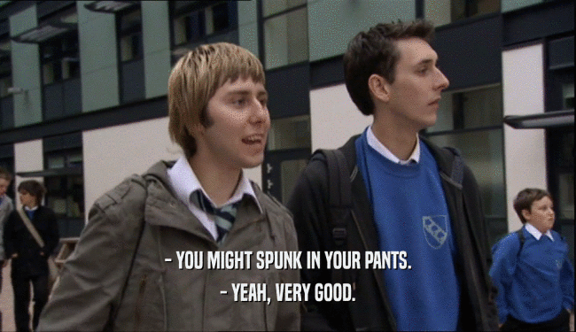- YOU MIGHT SPUNK IN YOUR PANTS.
 - YEAH, VERY GOOD.
 