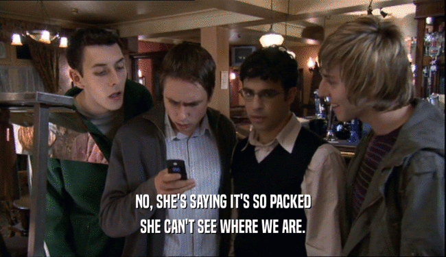 NO, SHE'S SAYING IT'S SO PACKED SHE CAN'T SEE WHERE WE ARE. 