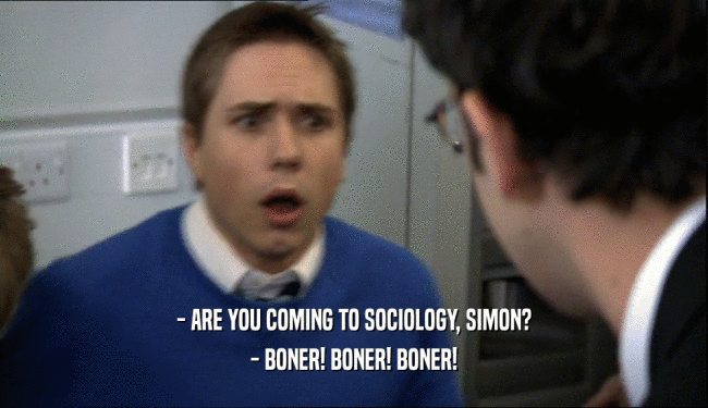 - ARE YOU COMING TO SOCIOLOGY, SIMON?
 - BONER! BONER! BONER!
 
