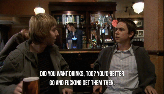 DID YOU WANT DRINKS, TOO? YOU'D BETTER
 GO AND FUCKING GET THEM THEN.
 
