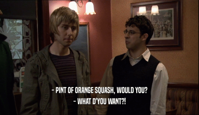 - PINT OF ORANGE SQUASH, WOULD YOU?
 - WHAT D'YOU WANT?!
 