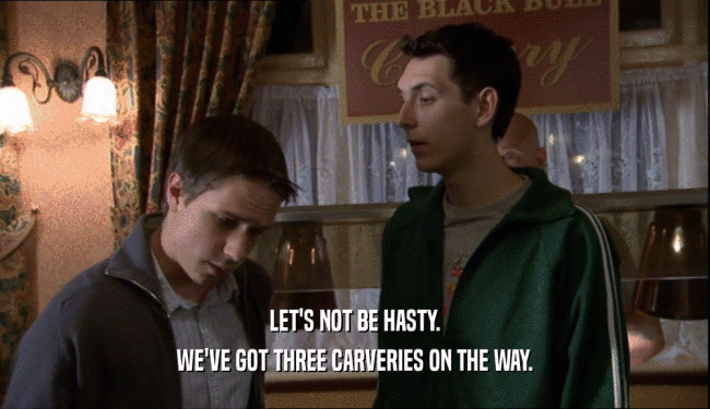 LET'S NOT BE HASTY. WE'VE GOT THREE CARVERIES ON THE WAY. 