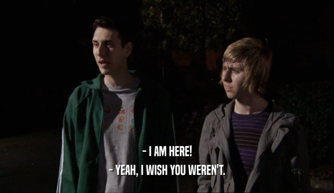 - I AM HERE! - YEAH, I WISH YOU WEREN'T. 