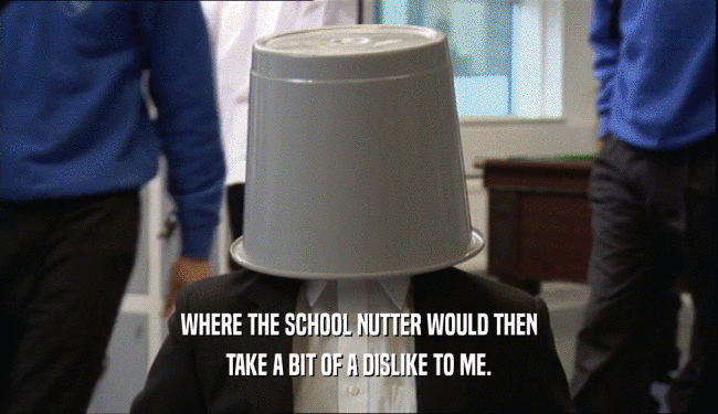 WHERE THE SCHOOL NUTTER WOULD THEN TAKE A BIT OF A DISLIKE TO ME. 