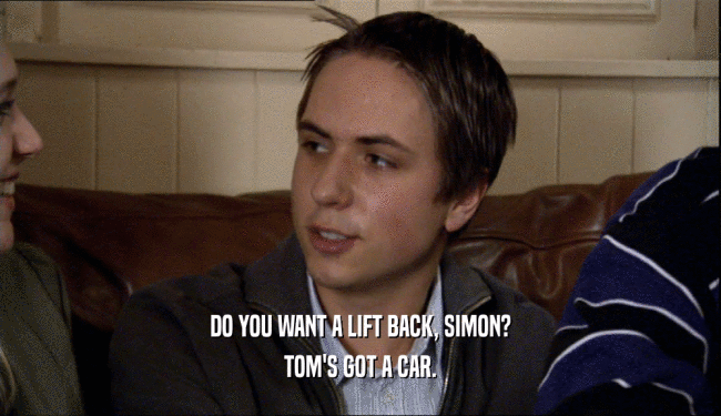 DO YOU WANT A LIFT BACK, SIMON? TOM'S GOT A CAR. 
