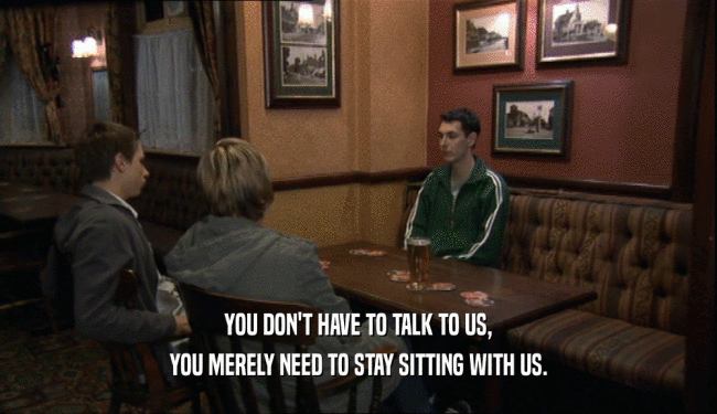 YOU DON'T HAVE TO TALK TO US, YOU MERELY NEED TO STAY SITTING WITH US. 
