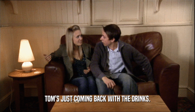 TOM'S JUST COMING BACK WITH THE DRINKS.  