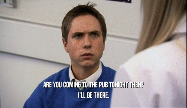 ARE YOU COMING TO THE PUB TONIGHT THEN?
 I'LL BE THERE.
 