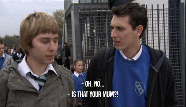 - OH, NO...
 - IS THAT YOUR MUM?!
 