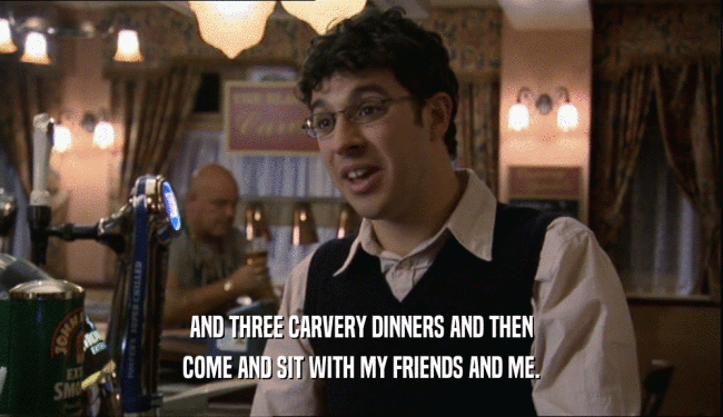 AND THREE CARVERY DINNERS AND THEN COME AND SIT WITH MY FRIENDS AND ME. 