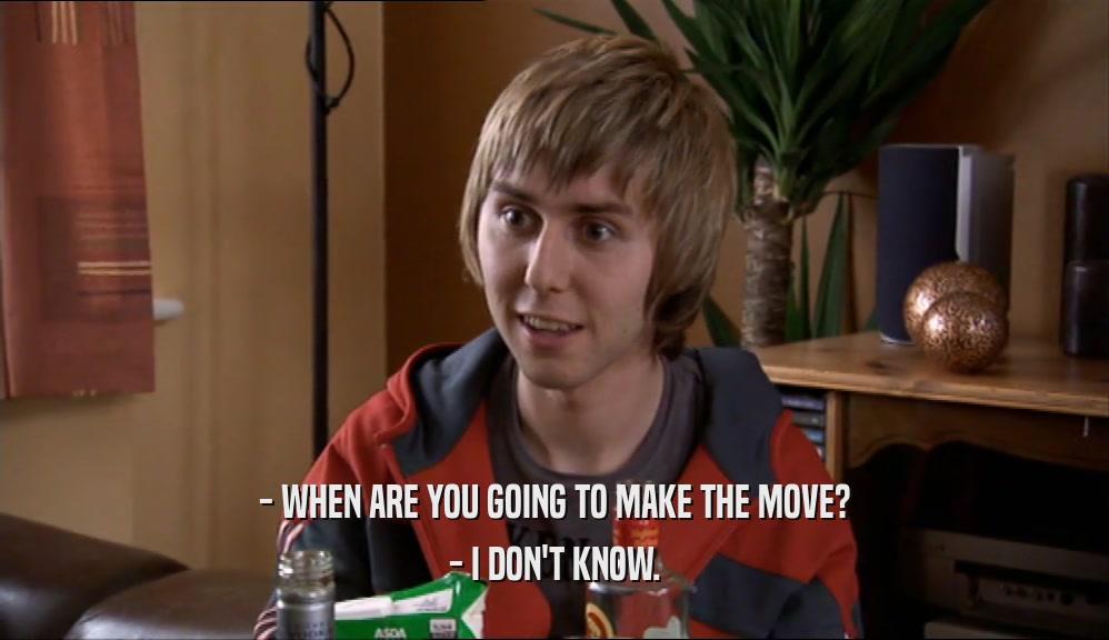 - WHEN ARE YOU GOING TO MAKE THE MOVE? - I DON'T KNOW. 
