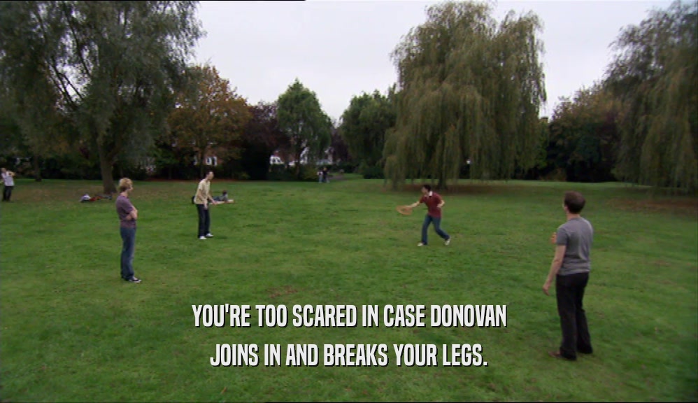 YOU'RE TOO SCARED IN CASE DONOVAN JOINS IN AND BREAKS YOUR LEGS. 